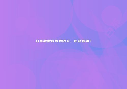 白茶储藏时间有讲究，你知道吗？