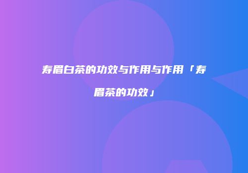 寿眉白茶的功效与作用与作用「寿眉茶的功效」