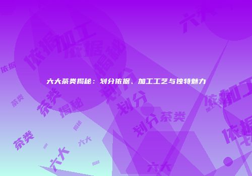 六大茶类揭秘：划分依据、加工工艺与独特魅力