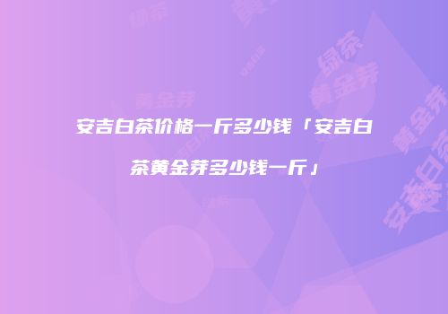 安吉白茶价格一斤多少钱「安吉白茶黄金芽多少钱一斤」