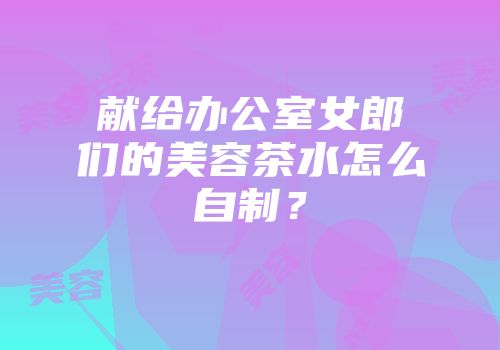 献给办公室女郎们的美容茶水怎么自制？