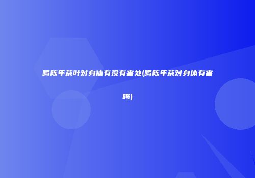 喝陈年茶叶对身体有没有害处(喝陈年茶对身体有害吗)