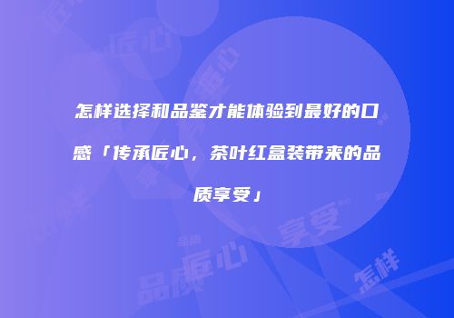 怎样选择和品鉴才能体验到最好的口感「传承匠心，茶叶红盒装带来的品质享受」