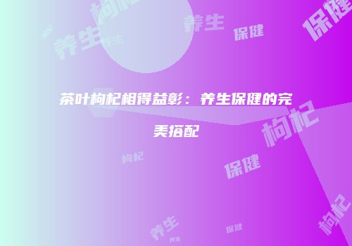 茶叶枸杞相得益彰：养生保健的完美搭配