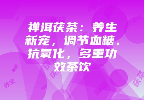 禅洱茯茶：养生新宠，调节血糖、抗氧化，多重功效茶饮