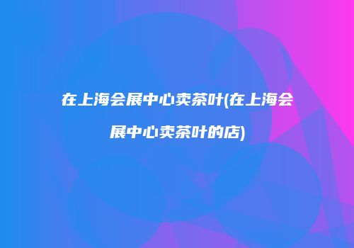 在上海会展中心卖茶叶(在上海会展中心卖茶叶的店)