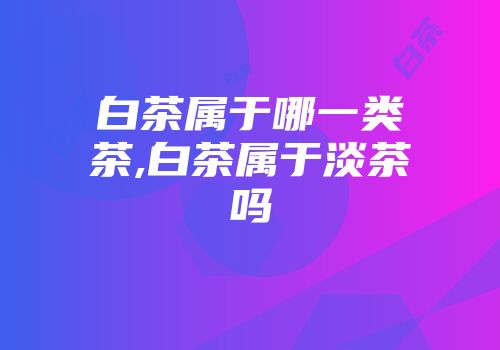 白茶属于哪一类茶,白茶属于淡茶吗