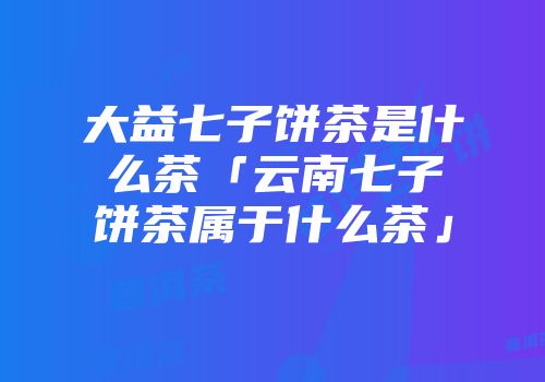 大益七子饼茶是什么茶「云南七子饼茶属于什么茶」