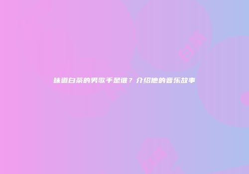 味道白茶的男歌手是谁？介绍他的音乐故事