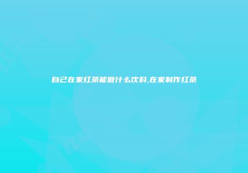 自己在家红茶能做什么饮料,在家制作红茶