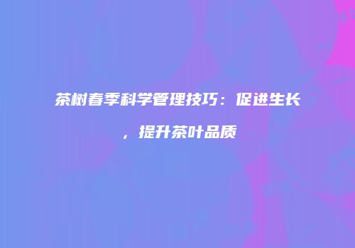茶树春季科学管理技巧：促进生长，提升茶叶品质