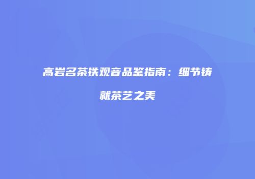 高岩名茶铁观音品鉴指南：细节铸就茶艺之美