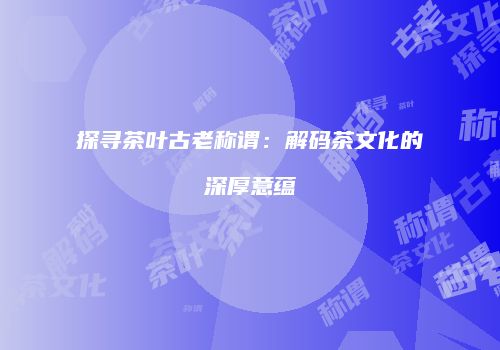 探寻茶叶古老称谓：解码茶文化的深厚意蕴