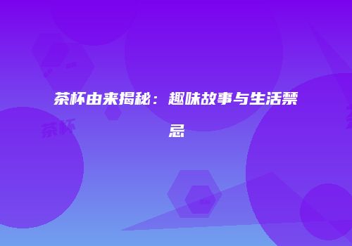 茶杯由来揭秘：趣味故事与生活禁忌