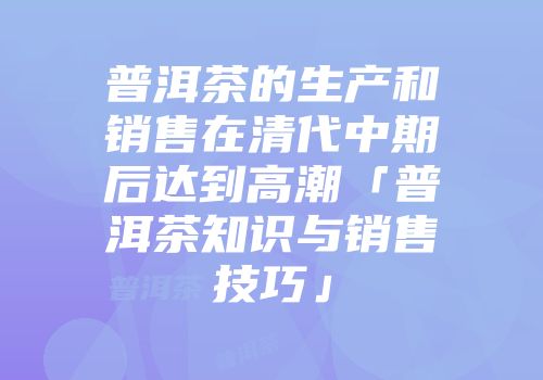 普洱茶的生产和销售在清代中期后达到高潮「普洱茶知识与销售技巧」