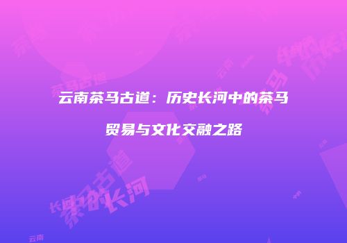 云南茶马古道：历史长河中的茶马贸易与文化交融之路