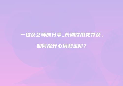 一位茶艺师的分享_长期饮用龙井茶，如何提升心境和进阶？