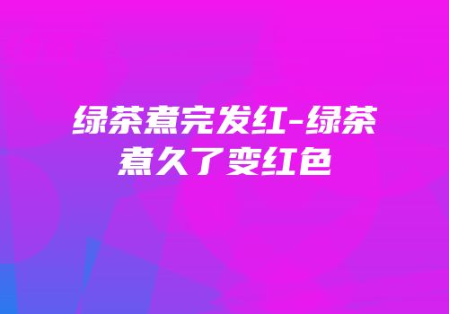 绿茶煮完发红-绿茶煮久了变红色
