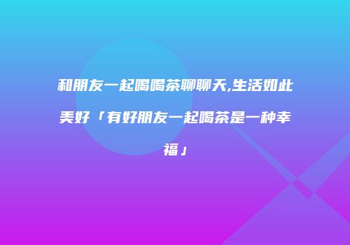 和朋友一起喝喝茶聊聊天,生活如此美好「有好朋友一起喝茶是一种幸福」