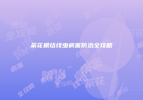 茶花根结线虫病害防治全攻略
