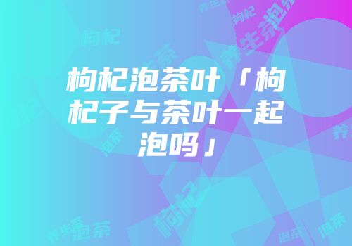 枸杞泡茶叶「枸杞子与茶叶一起泡吗」