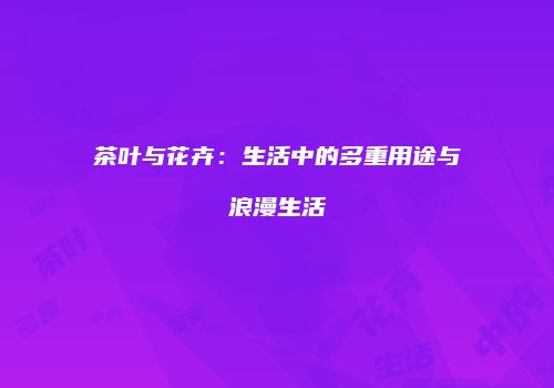 茶叶与花卉：生活中的多重用途与浪漫生活