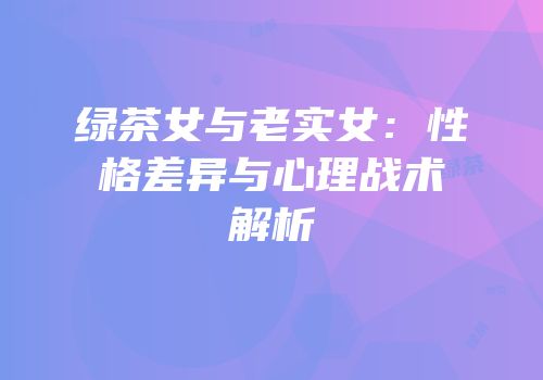 绿茶女与老实女：性格差异与心理战术解析