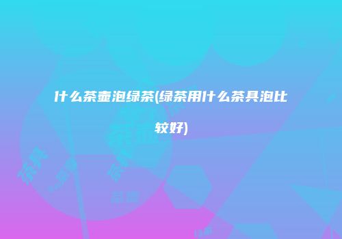 什么茶壶泡绿茶(绿茶用什么茶具泡比较好)