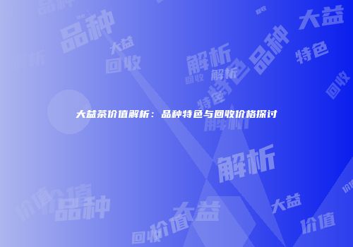 大益茶价值解析：品种特色与回收价格探讨