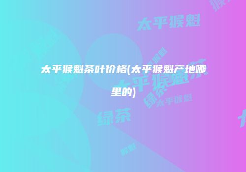 太平猴魁茶叶价格(太平猴魁产地哪里的)