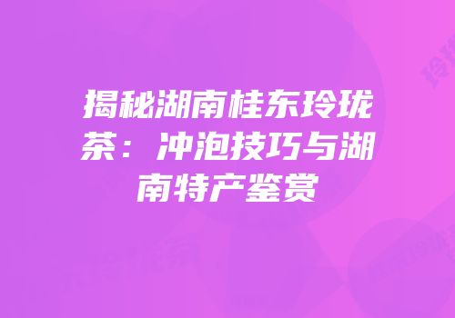 揭秘湖南桂东玲珑茶：冲泡技巧与湖南特产鉴赏