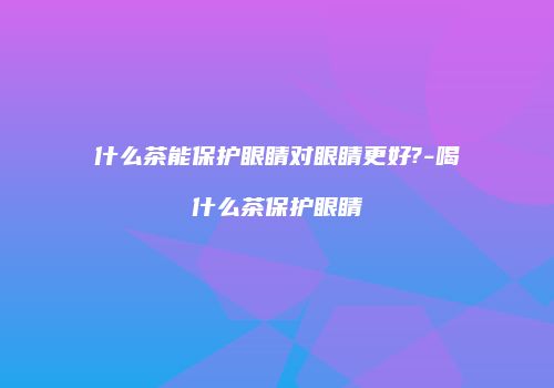 什么茶能保护眼睛对眼睛更好?-喝什么茶保护眼睛