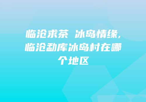 临沧求茶⑥冰岛情缘,临沧勐库冰岛村在哪个地区