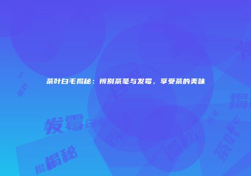 茶叶白毛揭秘：辨别茶毫与发霉，享受茶的美味