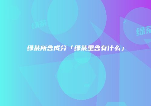 绿茶所含成分「绿茶里含有什么」