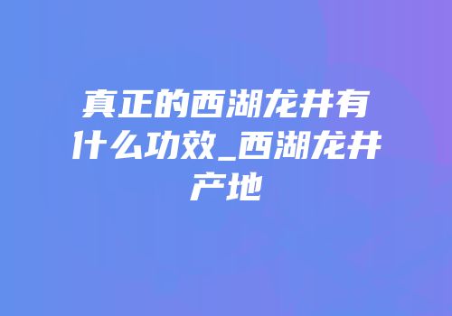 真正的西湖龙井有什么功效_西湖龙井产地