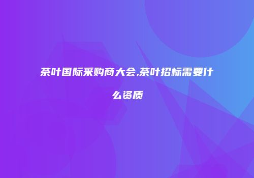 茶叶国际采购商大会,茶叶招标需要什么资质