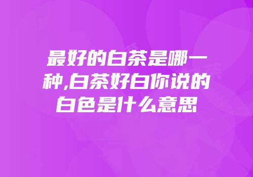 最好的白茶是哪一种,白茶好白你说的白色是什么意思