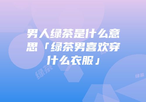 男人绿茶是什么意思「绿茶男喜欢穿什么衣服」