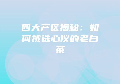四大产区揭秘：如何挑选心仪的老白茶