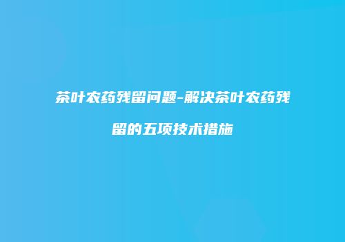 茶叶农药残留问题-解决茶叶农药残留的五项技术措施