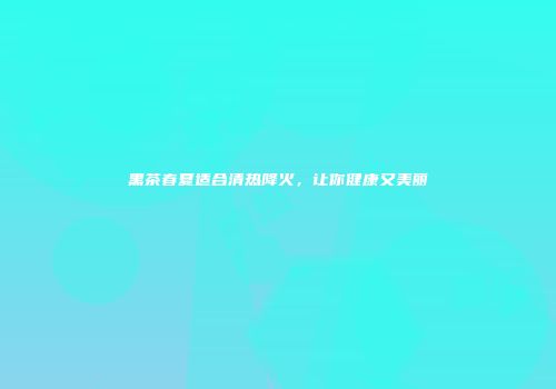 黑茶春夏适合清热降火，让你健康又美丽