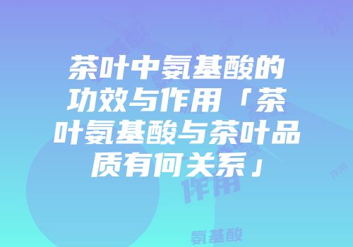 茶叶中氨基酸的功效与作用「茶叶氨基酸与茶叶品质有何关系」