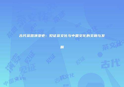 古代茶器演变史：见证茶文化与中国文化的交融与发展
