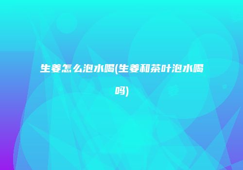 生姜怎么泡水喝(生姜和茶叶泡水喝吗)