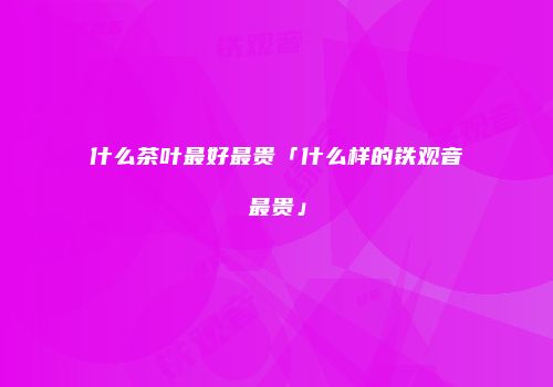 什么茶叶最好最贵「什么样的铁观音最贵」