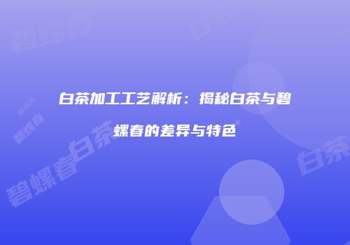 白茶加工工艺解析：揭秘白茶与碧螺春的差异与特色