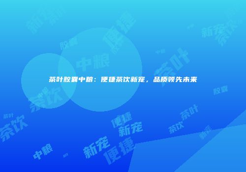 茶叶胶囊中粮：便捷茶饮新宠，品质领先未来
