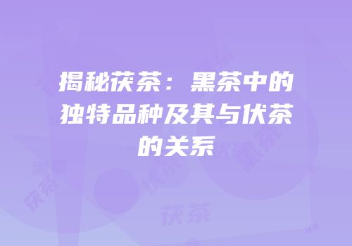 揭秘茯茶：黑茶中的独特品种及其与伏茶的关系