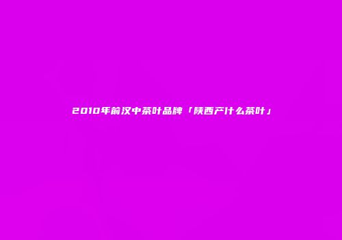 2010年前汉中茶叶品牌「陕西产什么茶叶」